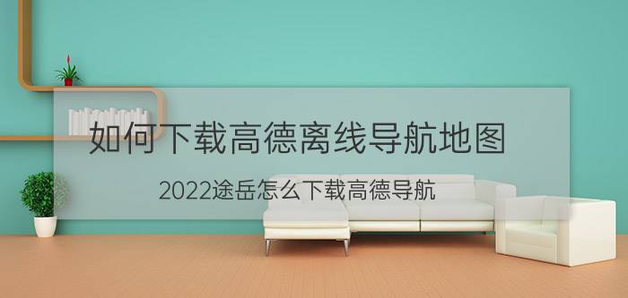 如何下载高德离线导航地图 2022途岳怎么下载高德导航？